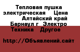 Тепловая пушка электрическая  › Цена ­ 2 500 - Алтайский край, Барнаул г. Электро-Техника » Другое   